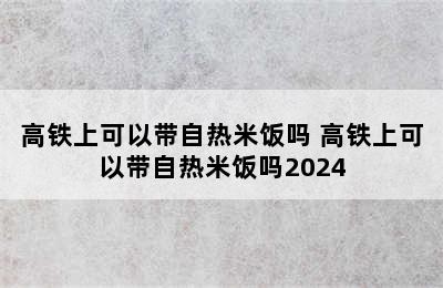 高铁上可以带自热米饭吗 高铁上可以带自热米饭吗2024